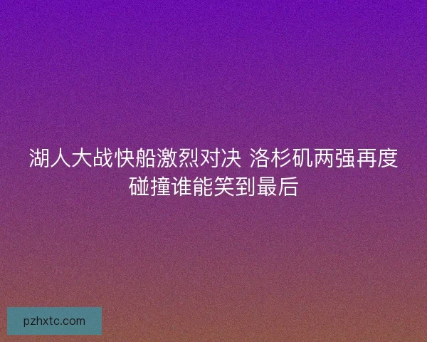 湖人大战快船激烈对决 洛杉矶两强再度碰撞谁能笑到最后