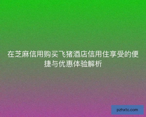 在芝麻信用购买飞猪酒店信用住享受的便捷与优惠体验解析