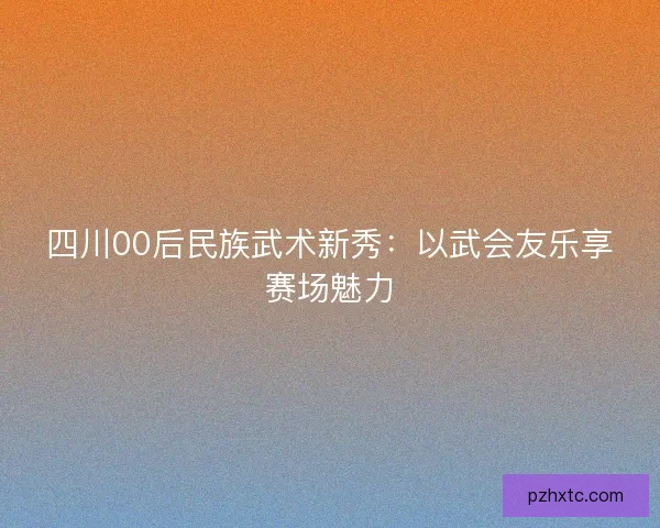 四川00后民族武术新秀：以武会友乐享赛场魅力