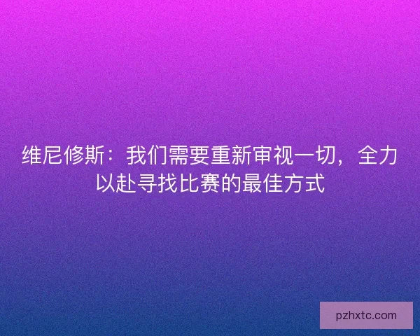 维尼修斯：我们需要重新审视一切，全力以赴寻找比赛的最佳方式