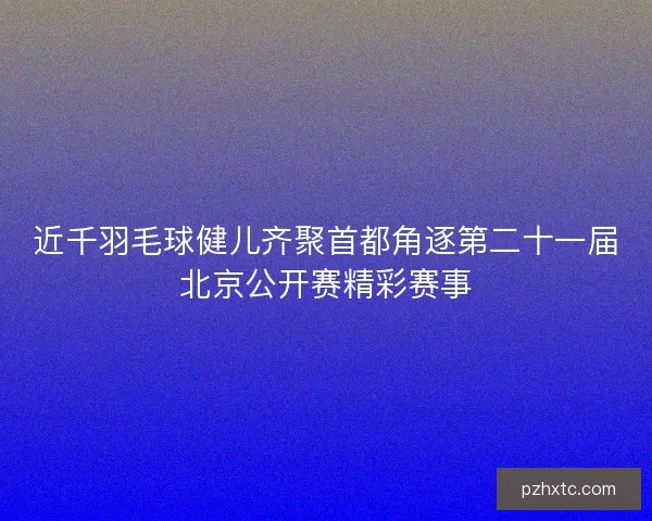 近千羽毛球健儿齐聚首都角逐第二十一届北京公开赛精彩赛事