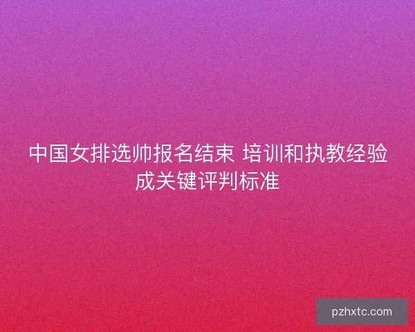 中国女排选帅报名结束 培训和执教经验成关键评判标准