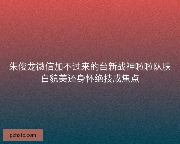 朱俊龙微信加不过来的台新战神啦啦队肤白貌美还身怀绝技成焦点