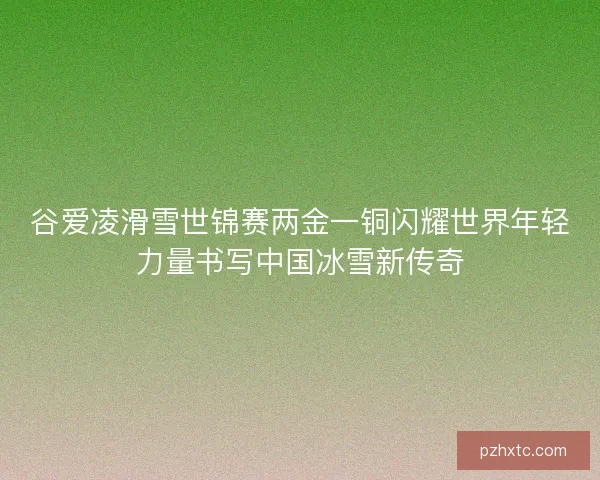 谷爱凌滑雪世锦赛两金一铜闪耀世界年轻力量书写中国冰雪新传奇