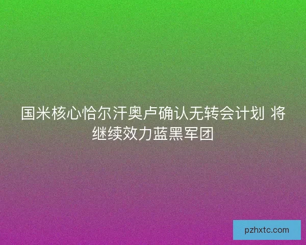 国米核心恰尔汗奥卢确认无转会计划 将继续效力蓝黑军团