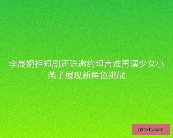 李晟婉拒短剧还珠邀约坦言难再演少女小燕子展现新角色挑战