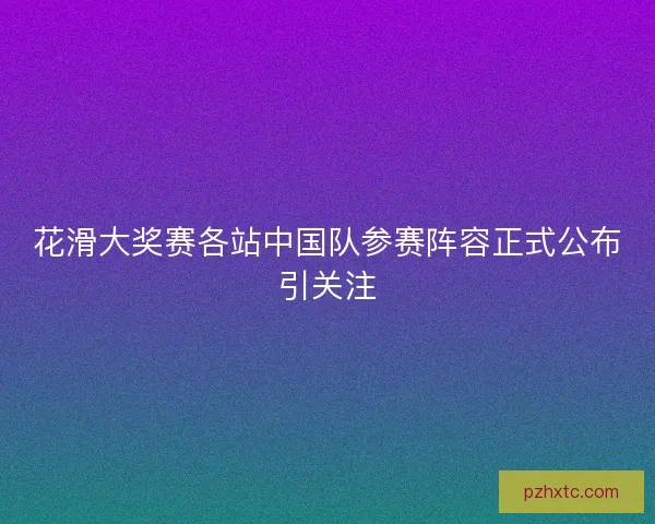 花滑大奖赛各站中国队参赛阵容正式公布引关注